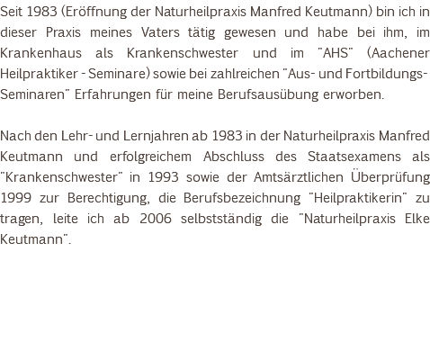 Seit 1983 (Eröffnung der Naturheilpraxis Manfred Keutmann) bin ich in dieser Praxis meines Vaters tätig gewesen und habe bei ihm, im Krankenhaus als Krankenschwester und im "AHS" (Aachener Heilpraktiker - Seminare) sowie bei zahlreichen "Aus- und Fortbildungs-Seminaren" Erfahrungen für meine Berufsausübung erworben. Nach den Lehr- und Lernjahren ab 1983 in der Naturheilpraxis Manfred Keutmann und erfolgreichem Abschluss des Staatsexamens als "Krankenschwester" in 1993 sowie der Amtsärztlichen Überprüfung 1999 zur Berechtigung, die Berufsbezeichnung "Heilpraktikerin" zu tragen, leite ich ab 2006 selbstständig die "Naturheilpraxis Elke Keutmann". 